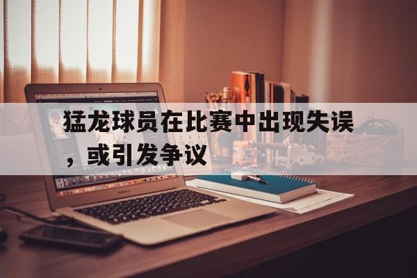 猛龙球员在比赛中出现失误,或引发争议
